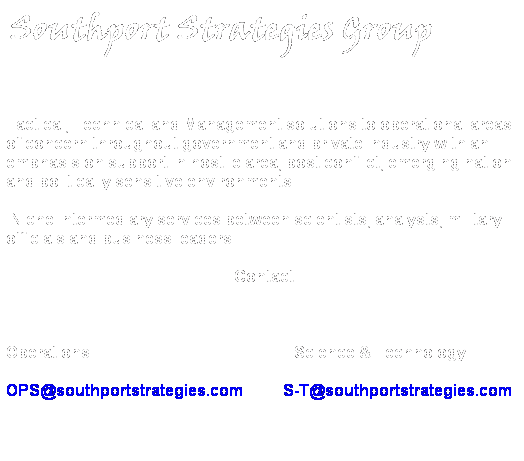 Text Box:  Southport Strategies Group

Tactical, Technical and Management solutions to operational areas of concern throughout government and private industry with an emphasis on support in hostile area, post conflict, emerging nation  and politically sensitive environments. 
 Niche intermediary services between scientists, analysts, military officials and business leaders.
 Contact
 
Operations                                                   Science & Technology
OPS@southportstrategies.com          S-T@southportstrategies.com
 Copyright  2008 Southport Strategies Group, LLC
 
 
 
 
